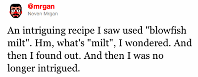 An intriguing recipe I saw used "blowfish milt". Hm, what's "milt", I wondered. And then I found out. And then I was no longer intrigued.